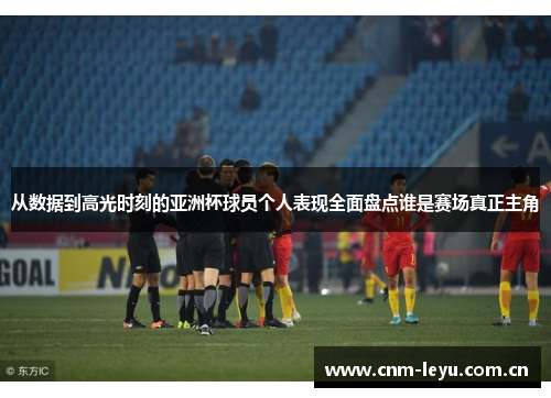 从数据到高光时刻的亚洲杯球员个人表现全面盘点谁是赛场真正主角