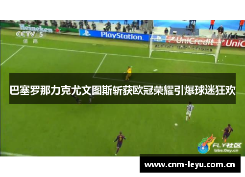 巴塞罗那力克尤文图斯斩获欧冠荣耀引爆球迷狂欢